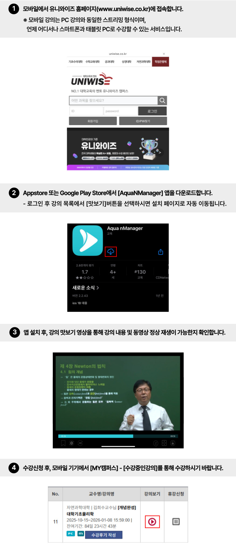 
모바일 강좌는 온라인 강의를 스트리밍 방식으로 언제 어디서나 스마트폰, 아이패드, 갤럭시탭 등으로 수강할 수 있는 서비스 입니다.
1. 모바일에서 유니와이즈  홈페이지(www.uniwise.co.kr) 에 접속합니다.
2. App 또는 Market 에서 ‘AquaNManager’ 앱을 다운받습니다.
    로그인 후 강좌목록에서 ‘강의 맛보기’ 를 선택하시면 자동적으로 ‘AquaNManager’ 앱 설치페이지로     이동됩니다.
3. 앱 설치 후, 강의 맛보기 영상을 통해 강의 내용 및 동영상 정상 재생이 가능한지 확인합니다.
4. 홈페이지에서 모바일 강좌를 구매합니다.
     모바일 강좌는 ‘PC 강좌＇와 동시구매 하셔야만 모바일에서 수강하실 수 있습니다.
5. 수강신청 후, 모바일 기기에서 [학습지원센터]-[수강중인강의]에서 수강하시면 됩니다.
